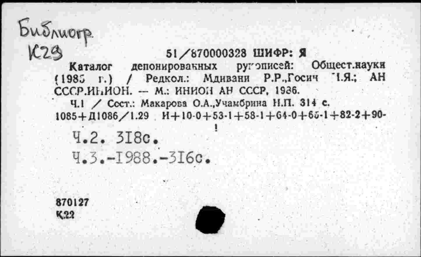 ﻿51/870000328 ШИФР: Я депонированных ругэписей: Общест.науки / Редкол.: Мдивани Р.Р.,Госич ’1.Я.; АН
т
Каталог (1983 г.) СССР.ИНИОН. - М.: ИНИОН АН СССР, 1936.
4.1 / Сеет.: Макарова О.А.,Учамбрнна Н.П. 314 с.
1085 4-Д1086/1.29 И4-10-04-53-14-58-14-64-04-66-14-82-24-90-
4.2.	318с.
4.3.	-1988.-316с.
870127
КМ